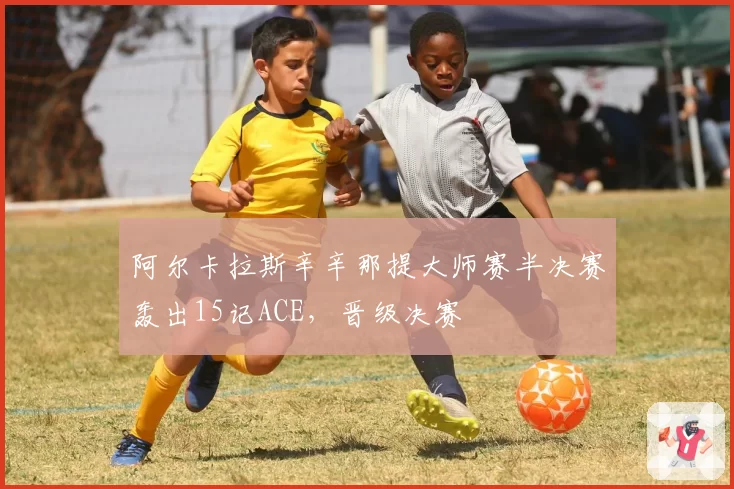 阿尔卡拉斯辛辛那提大师赛半决赛轰出15记ACE，晋级决赛