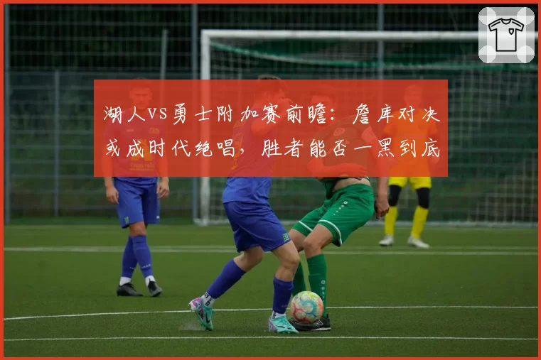 湖人vs勇士附加赛前瞻：詹库对决或成时代绝唱，胜者能否一黑到底？