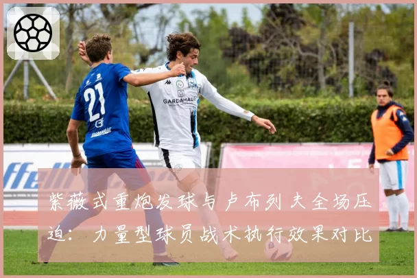 紫薇式重炮发球与卢布列夫全场压迫:力量型球员战术执行效果对比