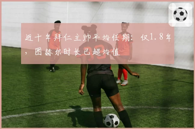 近十年拜仁主帅平均任期：仅1.8年，图赫尔时长已超均值