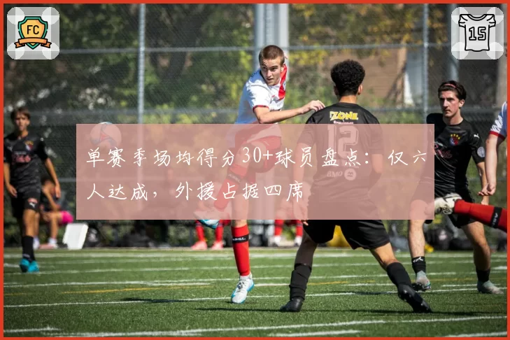 单赛季场均得分30+球员盘点:仅六人达成,外援占据四席