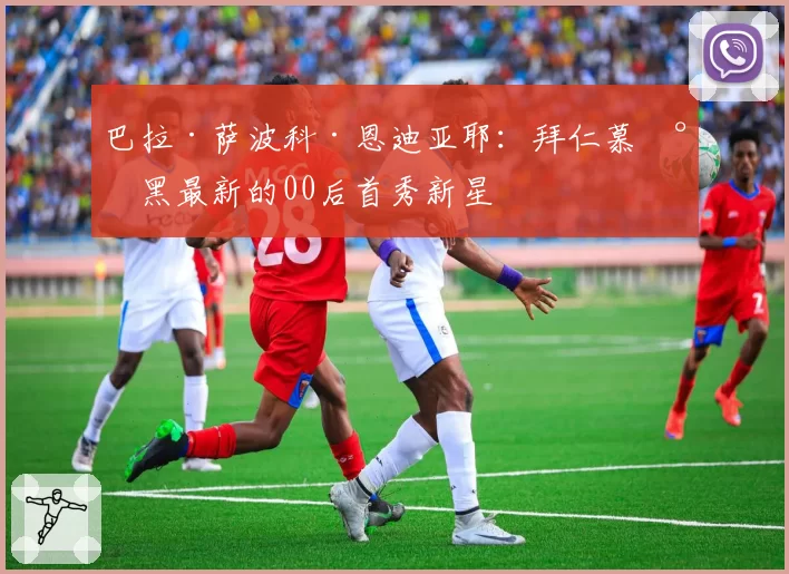 巴拉·萨波科·恩迪亚耶：拜仁慕尼黑最新的00后首秀新星