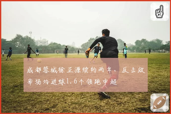 成都蓉城徐正源续约两年，反击效率场均进球1.6个领跑中超