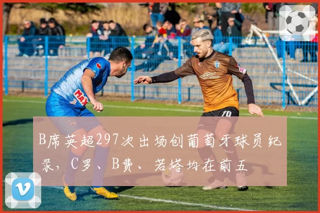 B席英超297次出场创葡萄牙球员纪录,C罗、B费、若塔均在前五