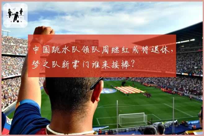 中国跳水队领队周继红或将退休，梦之队新掌门谁来接棒？