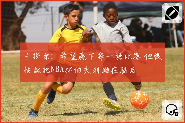 卡斯尔：希望赢下每一场比赛 但很快就把NBA杯的失利抛在脑后