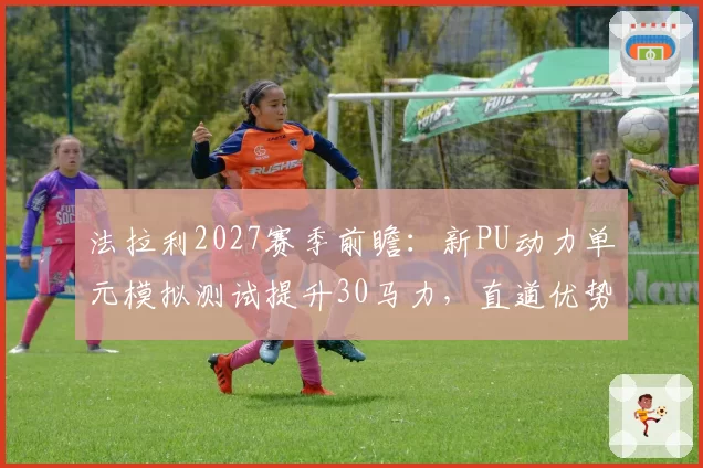 法拉利2027赛季前瞻：新PU动力单元模拟测试提升30马力，直道优势将反超红牛