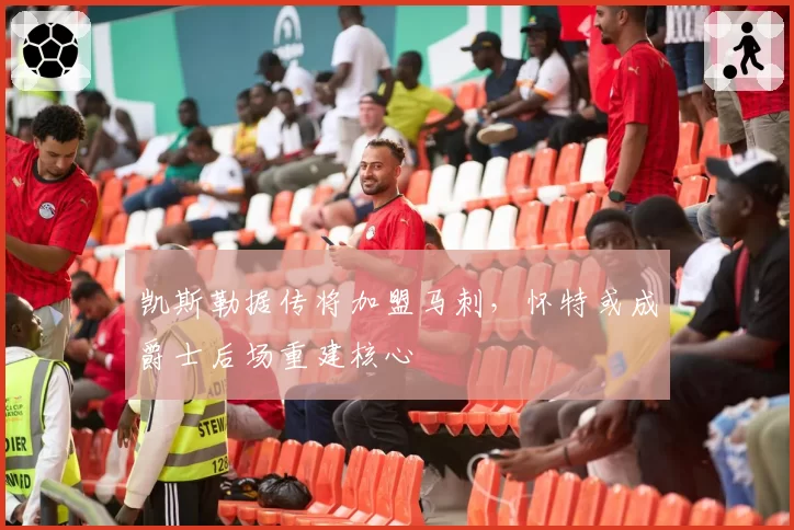 凯斯勒据传将加盟马刺,怀特或成爵士后场重建核心