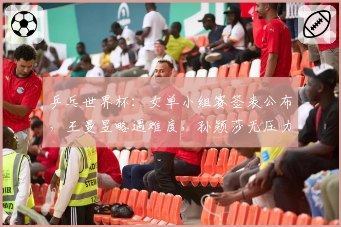 乒乓世界杯：女单小组赛签表公布，王曼昱略遇难度，孙颖莎无压力