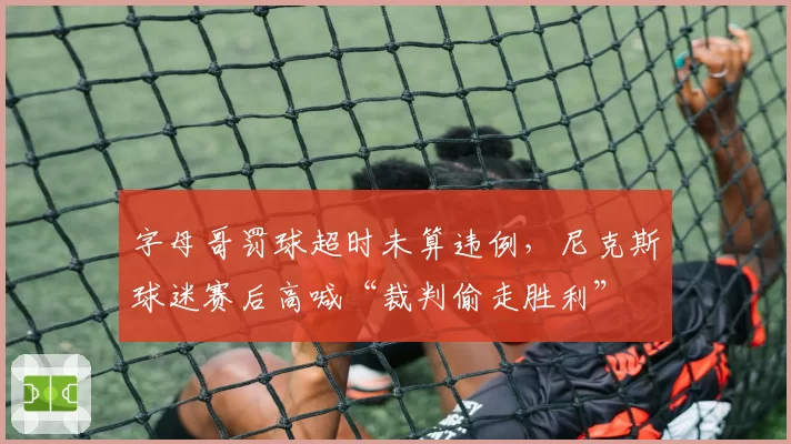 字母哥罚球超时未算违例，尼克斯球迷赛后高喊“裁判偷走胜利”