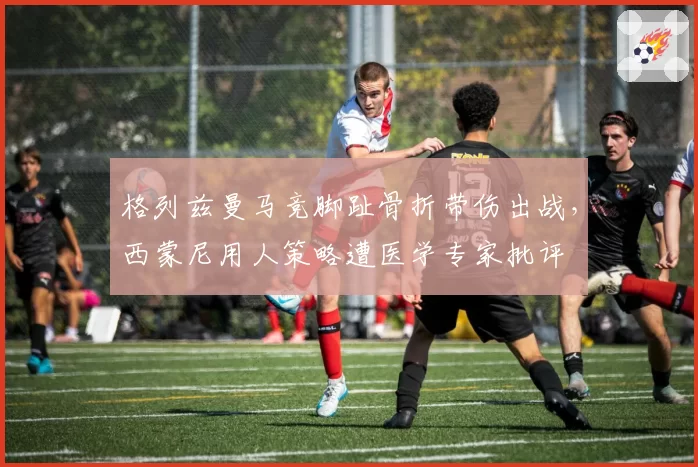 格列兹曼马竞脚趾骨折带伤出战，西蒙尼用人策略遭医学专家批评