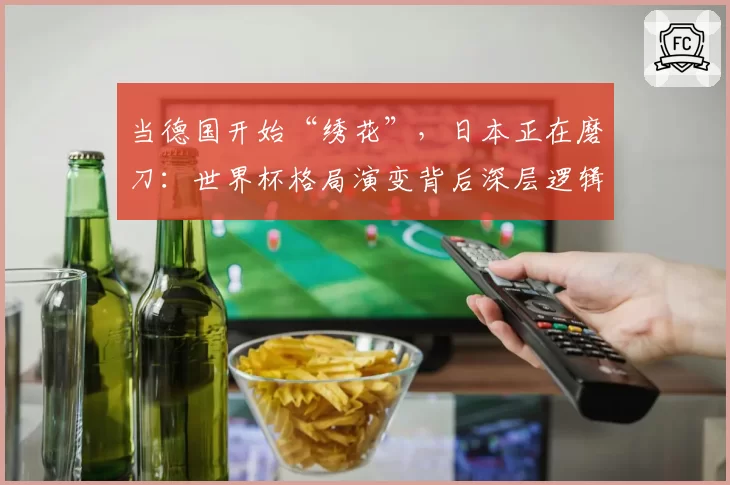 当德国开始“绣花”，日本正在磨刀：世界杯格局演变背后深层逻辑