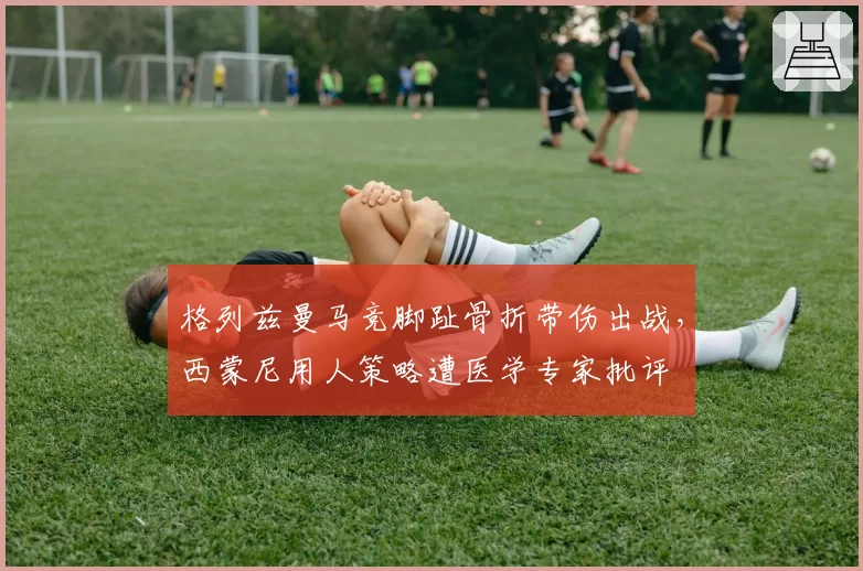 格列兹曼马竞脚趾骨折带伤出战，西蒙尼用人策略遭医学专家批评