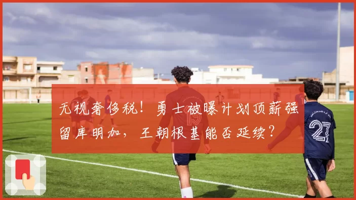 无视奢侈税！勇士被曝计划顶薪强留库明加，王朝根基能否延续？