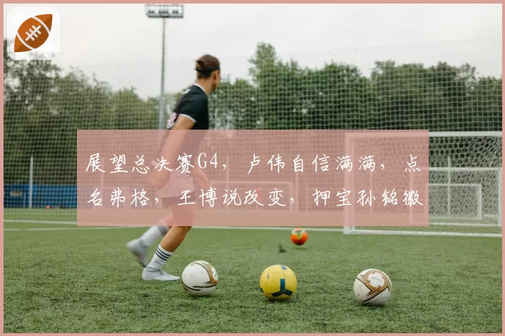 展望总决赛G4，卢伟自信满满，点名弗格，王博说改变，押宝孙铭徽