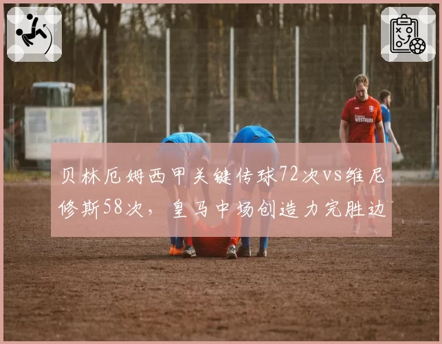 贝林厄姆西甲关键传球72次vs维尼修斯58次，皇马中场创造力完胜边锋