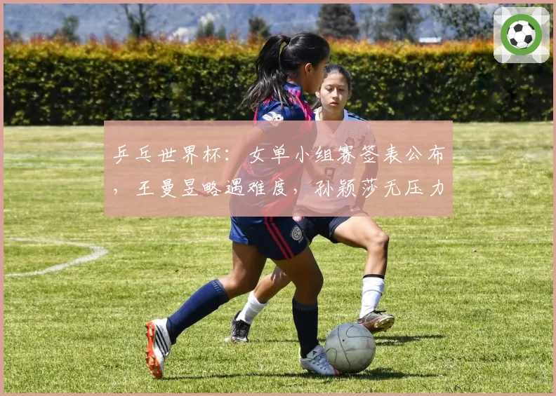 乒乓世界杯：女单小组赛签表公布，王曼昱略遇难度，孙颖莎无压力