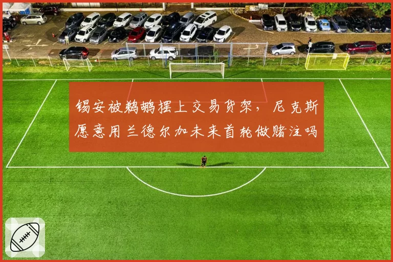 锡安被鹈鹕摆上交易货架，尼克斯愿意用兰德尔加未来首轮做赌注吗？