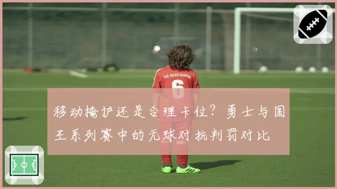 移动掩护还是合理卡位?勇士与国王系列赛中的无球对抗判罚对比