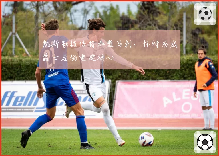 凯斯勒据传将加盟马刺，怀特或成爵士后场重建核心