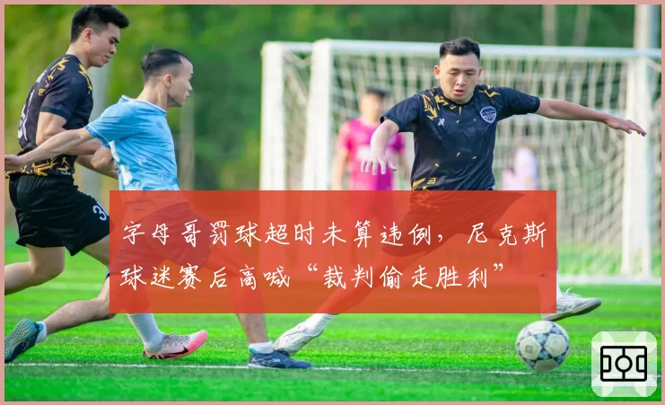 字母哥罚球超时未算违例，尼克斯球迷赛后高喊“裁判偷走胜利”