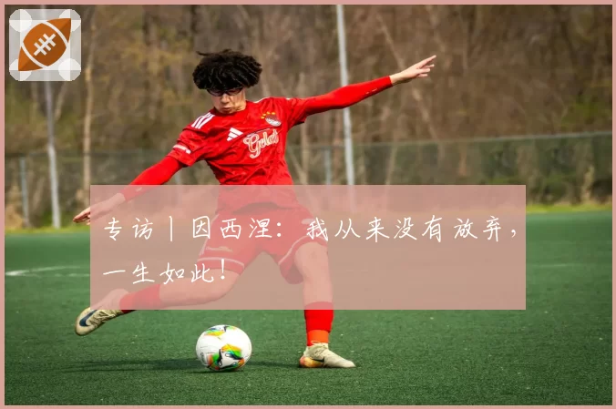 专访丨因西涅:我从来没有放弃,一生如此!