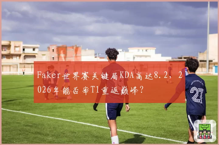 Faker世界赛关键局KDA高达8.2，2026年能否率T1重返巅峰？
