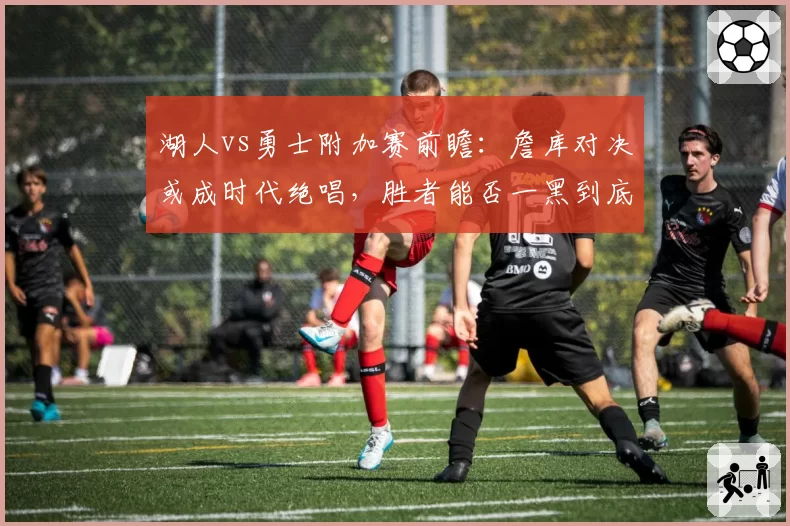 湖人vs勇士附加赛前瞻：詹库对决或成时代绝唱，胜者能否一黑到底？