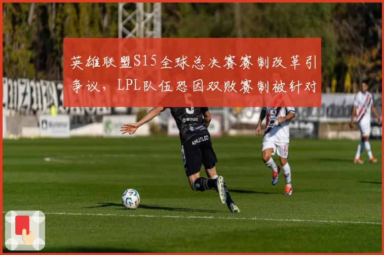 英雄联盟S15全球总决赛赛制改革引争议，LPL队伍恐因双败赛制被针对