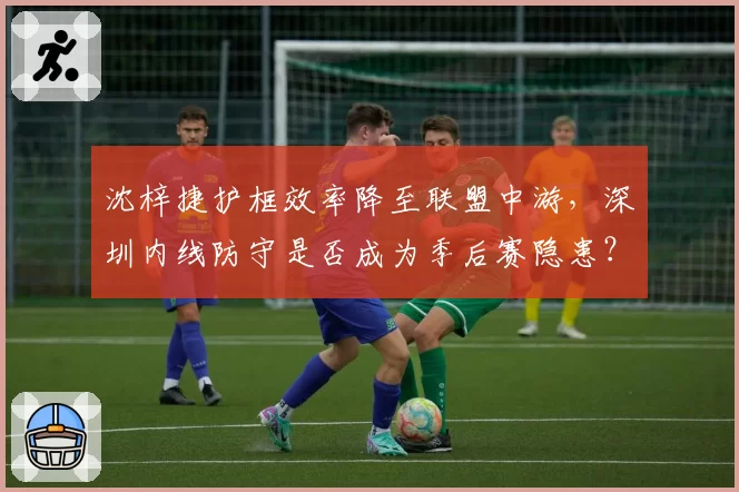 沈梓捷护框效率降至联盟中游,深圳内线防守是否成为季后赛隐患?