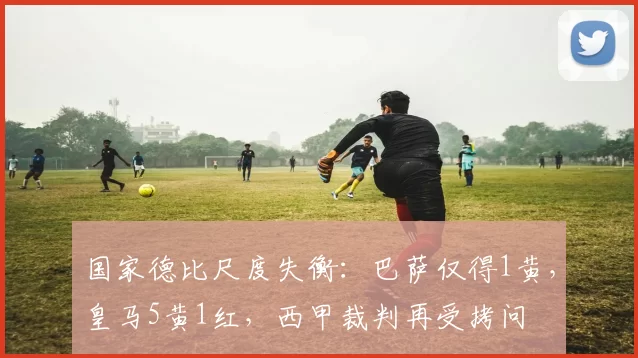 国家德比尺度失衡：巴萨仅得1黄，皇马5黄1红，西甲裁判再受拷问