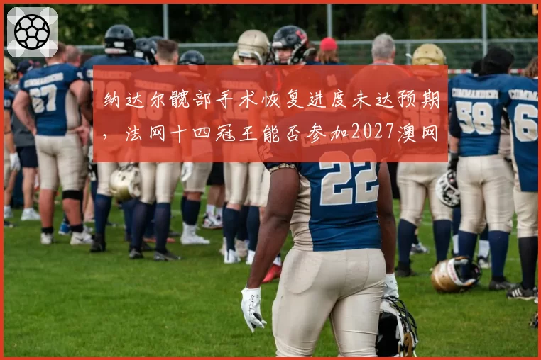 纳达尔髋部手术恢复进度未达预期，法网十四冠王能否参加2027澳网？