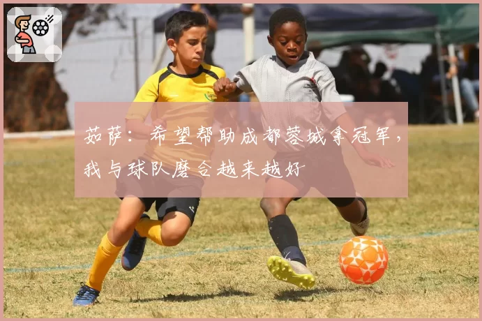 茹萨：希望帮助成都蓉城拿冠军，我与球队磨合越来越好