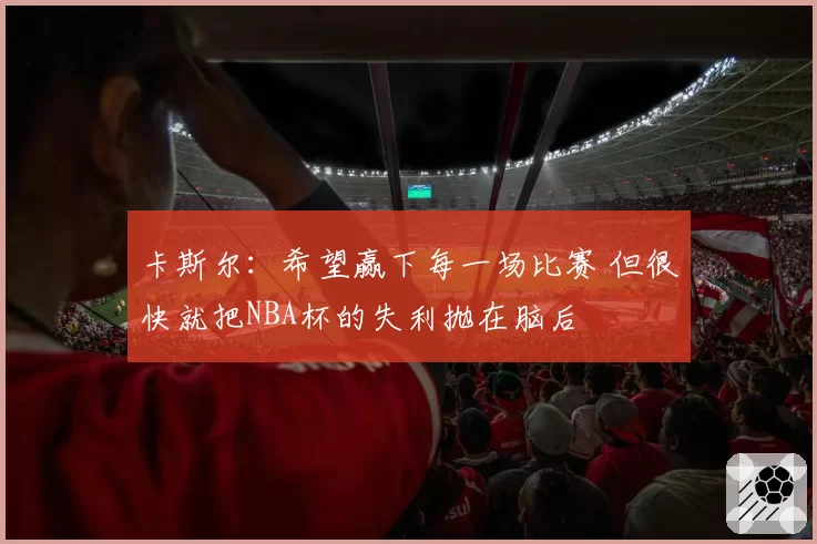 卡斯尔：希望赢下每一场比赛 但很快就把NBA杯的失利抛在脑后