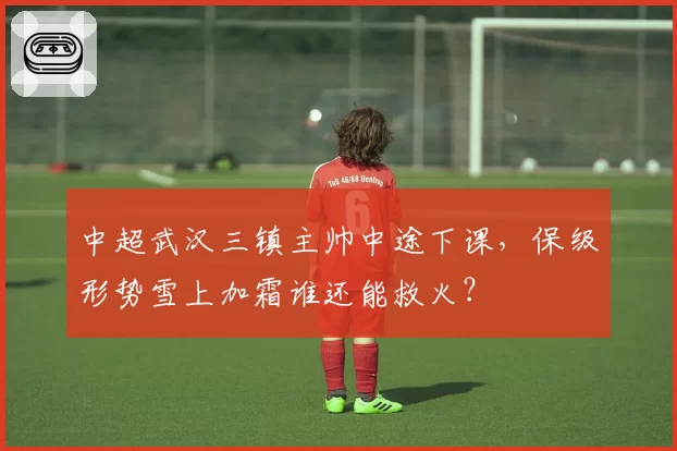 中超武汉三镇主帅中途下课，保级形势雪上加霜谁还能救火？