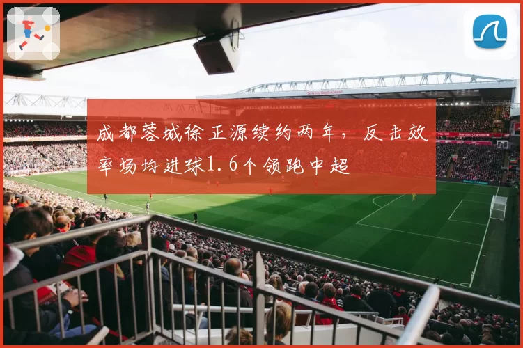 成都蓉城徐正源续约两年，反击效率场均进球1.6个领跑中超