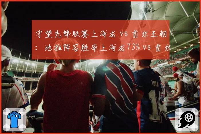 守望先锋联赛上海龙 vs 首尔王朝：地推阵容胜率上海龙73% vs 首尔65%，阵容克制关系