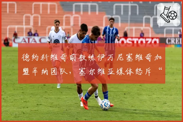 德约科维奇前教练伊万尼塞维奇加盟辛纳团队，塞尔维亚媒体怒斥“背叛”