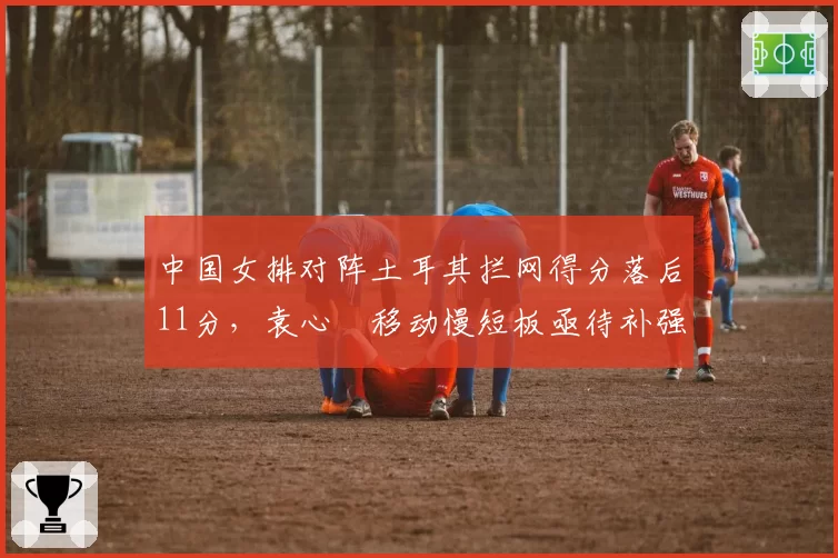 中国女排对阵土耳其拦网得分落后11分,袁心玥移动慢短板亟待补强