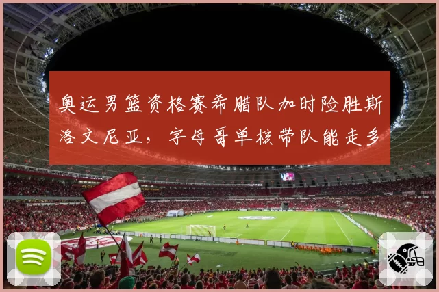 奥运男篮资格赛希腊队加时险胜斯洛文尼亚,字母哥单核带队能走多远?