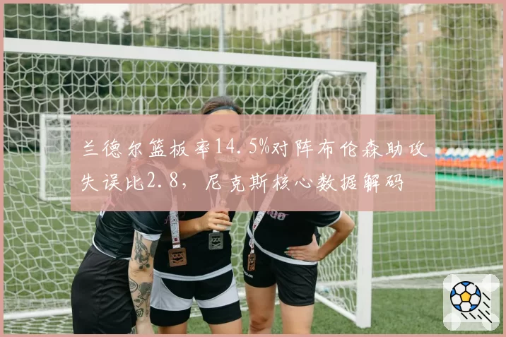兰德尔篮板率14.5%对阵布伦森助攻失误比2.8，尼克斯核心数据解码
