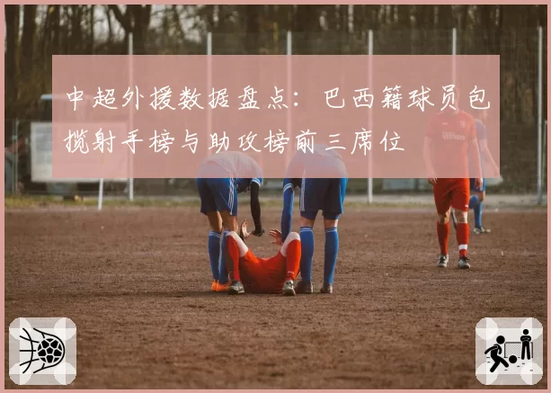 中超外援数据盘点：巴西籍球员包揽射手榜与助攻榜前三席位