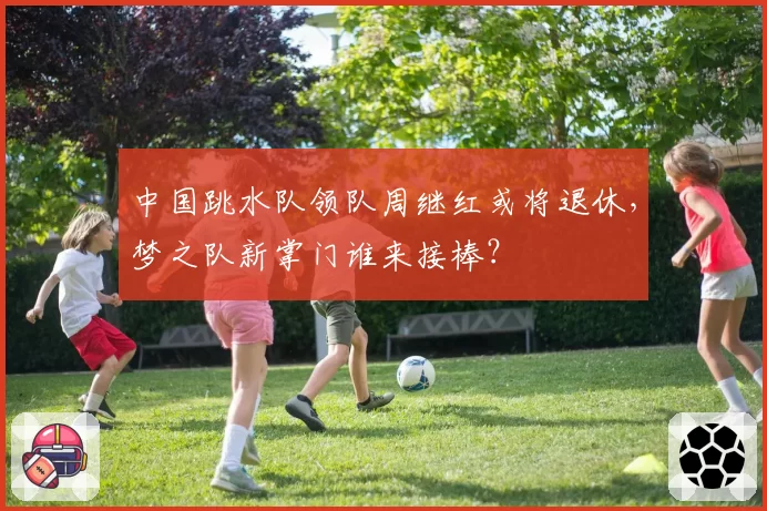 中国跳水队领队周继红或将退休，梦之队新掌门谁来接棒？