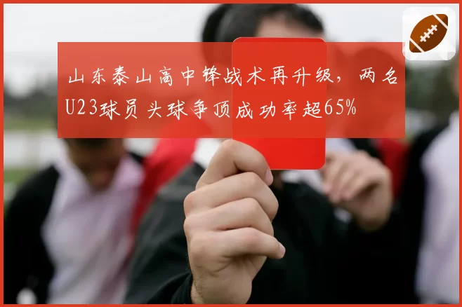 山东泰山高中锋战术再升级，两名U23球员头球争顶成功率超65%