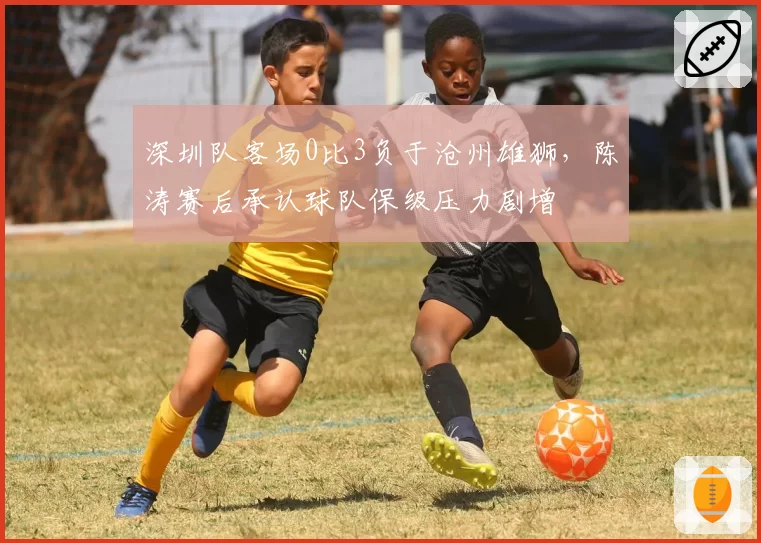 深圳队客场0比3负于沧州雄狮，陈涛赛后承认球队保级压力剧增