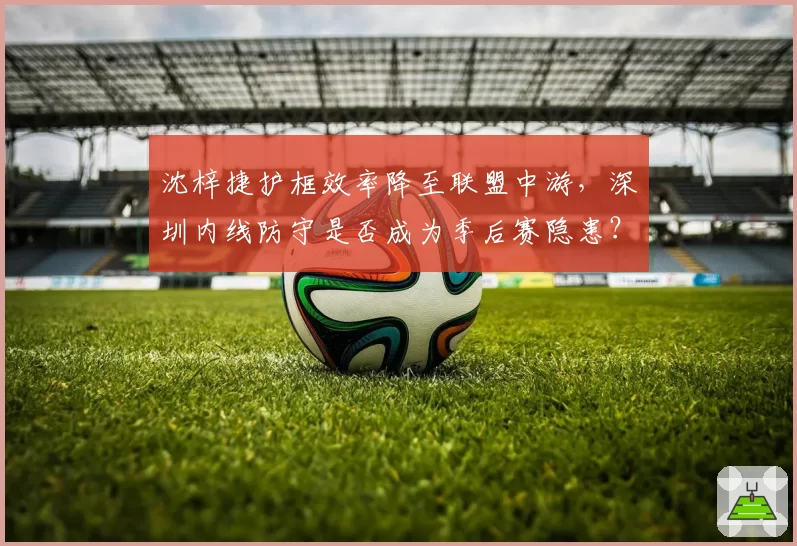 沈梓捷护框效率降至联盟中游,深圳内线防守是否成为季后赛隐患?