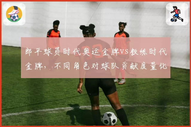 郎平球员时代奥运金牌vs教练时代金牌，不同角色对球队贡献度量化对比