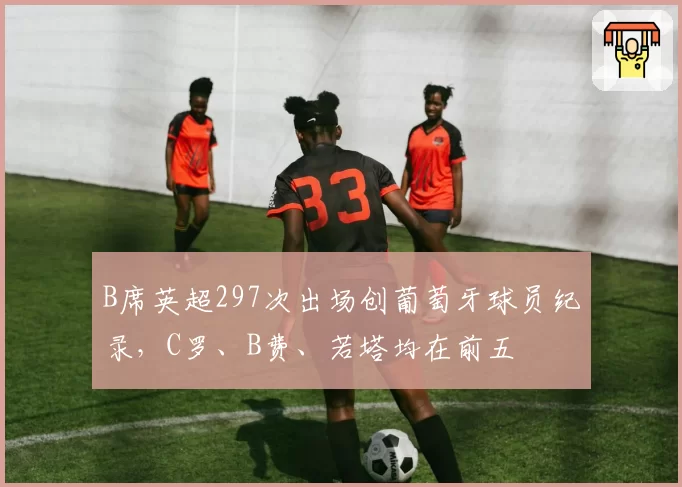 B席英超297次出场创葡萄牙球员纪录，C罗、B费、若塔均在前五