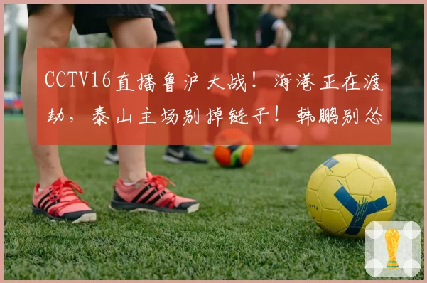 CCTV16直播鲁沪大战!海港正在渡劫,泰山主场别掉链子!韩鹏别怂