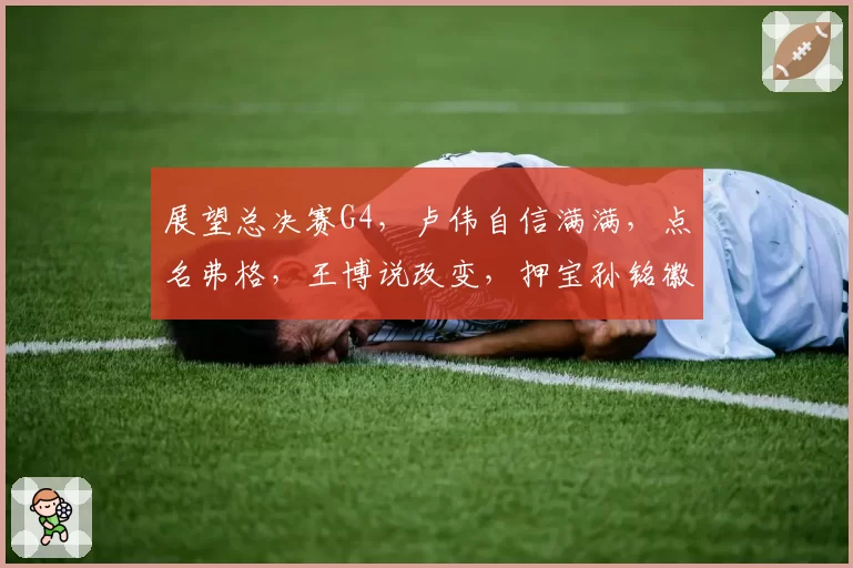 展望总决赛G4，卢伟自信满满，点名弗格，王博说改变，押宝孙铭徽